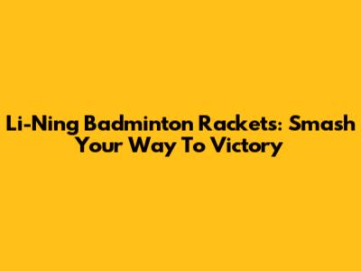 Li-Ning Badminton Rackets: Smash Your Way To Victory