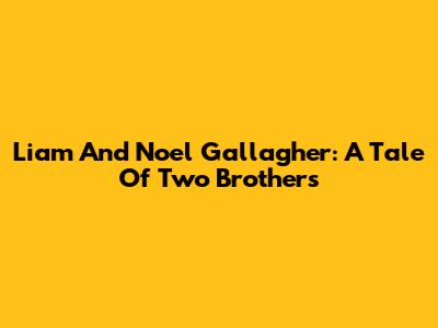 Liam And Noel Gallagher: A Tale Of Two Brothers