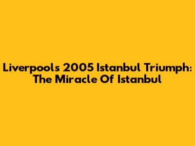 Liverpool's 2005 Istanbul Triumph: The Miracle Of Istanbul