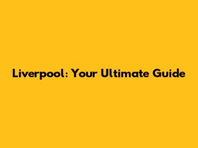 Liverpool: Your Ultimate Guide