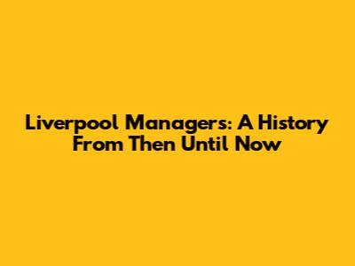 Liverpool Managers: A History From Then Until Now
