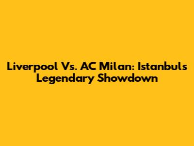 Liverpool Vs. AC Milan: Istanbul's Legendary Showdown