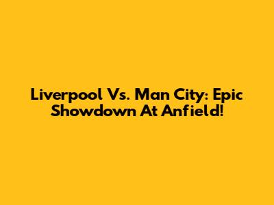 Liverpool Vs. Man City: Epic Showdown At Anfield!