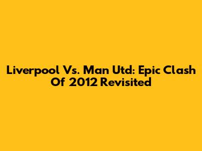 Liverpool Vs. Man Utd: Epic Clash Of 2012 Revisited