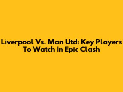 Liverpool Vs. Man Utd: Key Players To Watch In Epic Clash