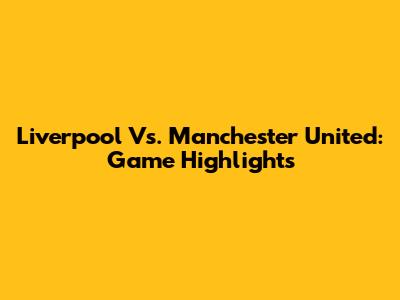 Liverpool Vs. Manchester United: Game Highlights
