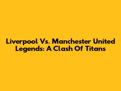 Liverpool Vs. Manchester United Legends: A Clash Of Titans