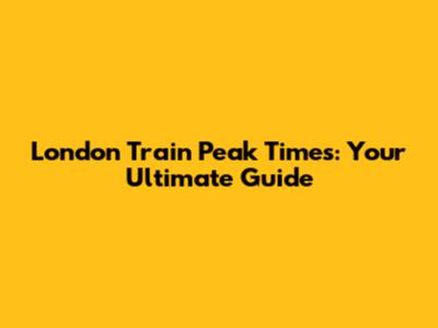London Train Peak Times: Your Ultimate Guide