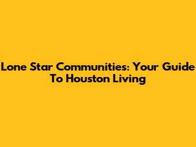 Lone Star Communities: Your Guide To Houston Living