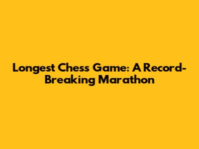 Longest Chess Game: A Record-Breaking Marathon