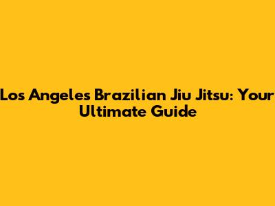 Los Angeles Brazilian Jiu Jitsu: Your Ultimate Guide