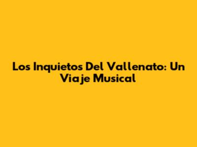 Los Inquietos Del Vallenato: Un Viaje Musical