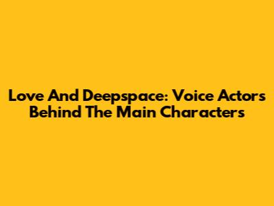 Love And Deepspace: Voice Actors Behind The Main Characters