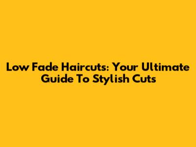Low Fade Haircuts: Your Ultimate Guide To Stylish Cuts