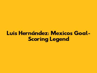 Luis Hernández: Mexico's Goal-Scoring Legend