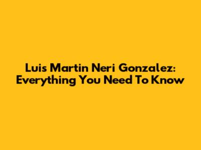 Luis Martin Neri Gonzalez: Everything You Need To Know