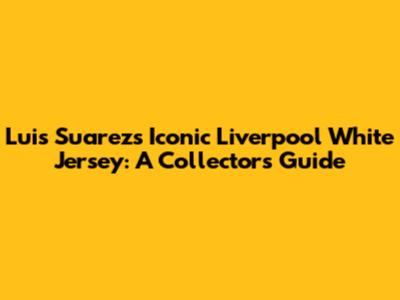 Luis Suarez's Iconic Liverpool White Jersey: A Collector's Guide
