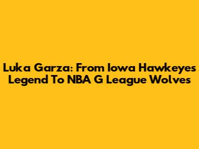 Luka Garza: From Iowa Hawkeyes Legend To NBA G League Wolves