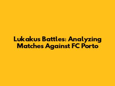 Lukaku's Battles: Analyzing Matches Against FC Porto