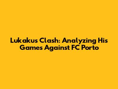 Lukaku's Clash: Analyzing His Games Against FC Porto
