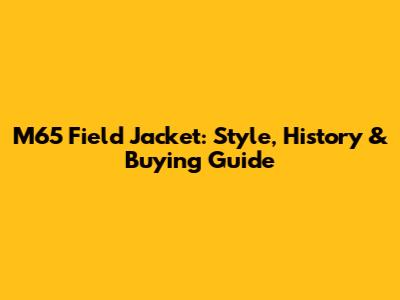 M65 Field Jacket: Style, History & Buying Guide