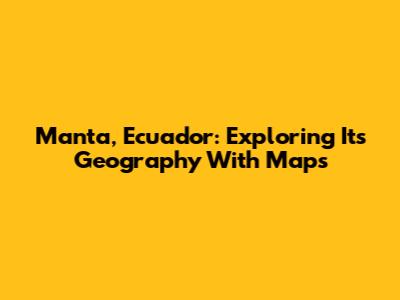 Manta, Ecuador: Exploring Its Geography With Maps