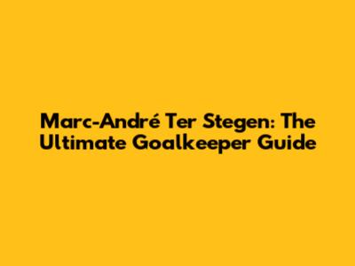 Marc-André Ter Stegen: The Ultimate Goalkeeper Guide
