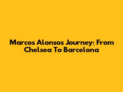 Marcos Alonso's Journey: From Chelsea To Barcelona