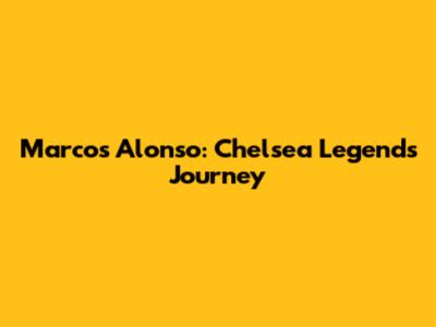 Marcos Alonso: Chelsea Legend's Journey