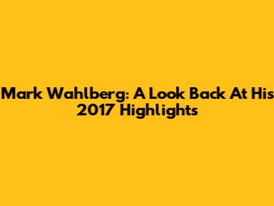 Mark Wahlberg: A Look Back At His 2017 Highlights