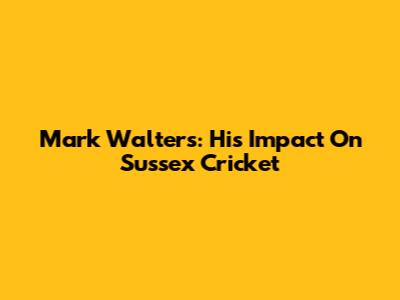 Mark Walters: His Impact On Sussex Cricket