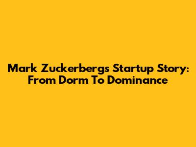 Mark Zuckerberg's Startup Story: From Dorm To Dominance