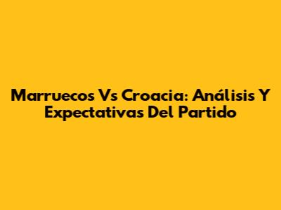 Marruecos Vs Croacia: Análisis Y Expectativas Del Partido