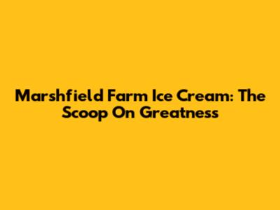 Marshfield Farm Ice Cream: The Scoop On Greatness