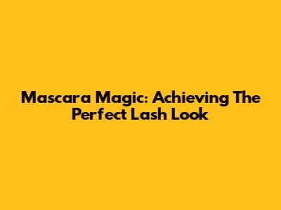 Mascara Magic: Achieving The Perfect Lash Look