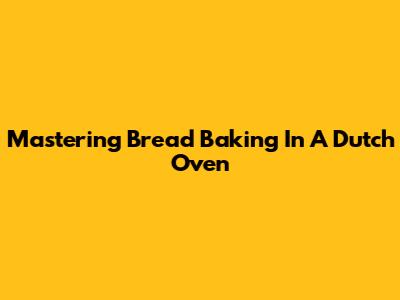 Mastering Bread Baking In A Dutch Oven