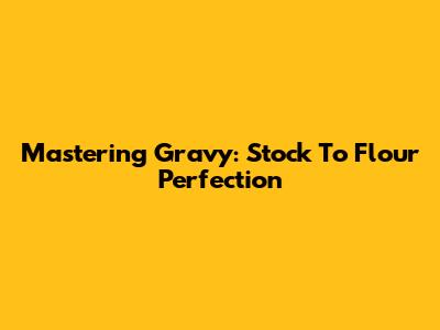 Mastering Gravy: Stock To Flour Perfection