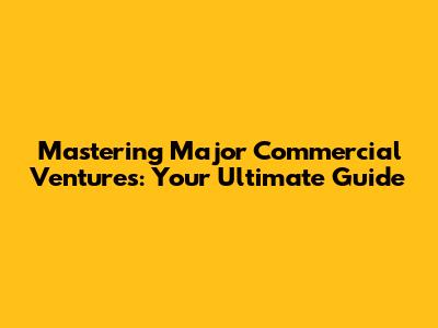 Mastering Major Commercial Ventures: Your Ultimate Guide