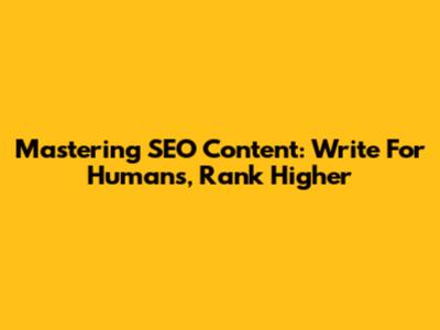 Mastering SEO Content: Write For Humans, Rank Higher
