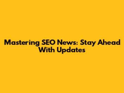 Mastering SEO News: Stay Ahead With Updates