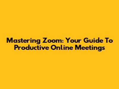 Mastering Zoom: Your Guide To Productive Online Meetings