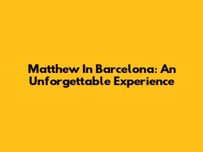 Matthew In Barcelona: An Unforgettable Experience