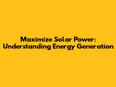 Maximize Solar Power: Understanding Energy Generation