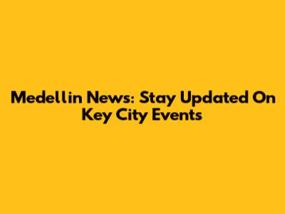 Medellin News: Stay Updated On Key City Events
