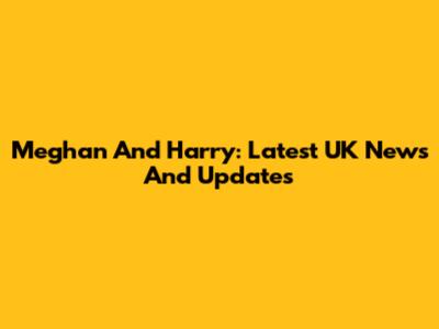 Meghan And Harry: Latest UK News And Updates