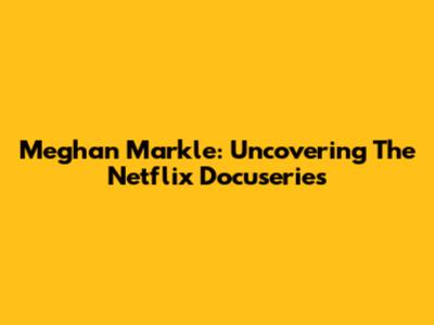 Meghan Markle: Uncovering The Netflix Docuseries
