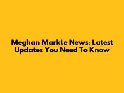 Meghan Markle News: Latest Updates You Need To Know