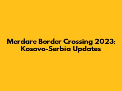 Merdare Border Crossing 2023: Kosovo-Serbia Updates