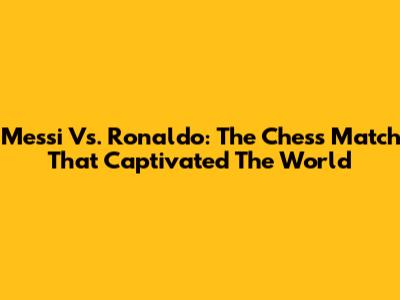 Messi Vs. Ronaldo: The Chess Match That Captivated The World