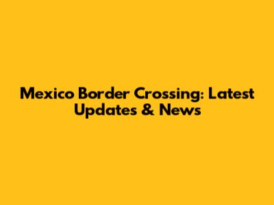 Mexico Border Crossing: Latest Updates & News